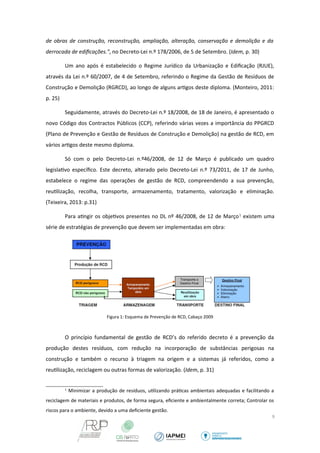 de obras de construção, reconstrução, ampliação, alteração, conservação e demolição e da 
derrocada de edificações.”, no Decreto-Lei n.º 178/2006, de 5 de Setembro. (Idem, p. 30) 
Um ano após é estabelecido o Regime Jurídico da Urbanização e Edificação (RJUE), 
através da Lei n.º 60/2007, de 4 de Setembro, referindo o Regime da Gestão de Resíduos de 
Construção e Demolição (RGRCD), ao longo de alguns artigos deste diploma. (Monteiro, 2011: 
p. 25) 
Seguidamente, através do Decreto-Lei n.º 18/2008, de 18 de Janeiro, é apresentado o 
novo Código dos Contractos Públicos (CCP), referindo várias vezes a importância do PPGRCD 
(Plano de Prevenção e Gestão de Resíduos de Construção e Demolição) na gestão de RCD, em 
vários artigos deste mesmo diploma. 
Só com o pelo Decreto-Lei n.º46/2008, de 12 de Março é publicado um quadro 
legislativo específico. Este decreto, alterado pelo Decreto-Lei n.º 73/2011, de 17 de Junho, 
estabelece o regime das operações de gestão de RCD, compreendendo a sua prevenção, 
reutilização, recolha, transporte, armazenamento, tratamento, valorização e eliminação. 
(Teixeira, 2013: p.31) 
Para atingir os objetivos presentes no DL nº 46/2008, de 12 de Março1 existem uma 
série de estratégias de prevenção que devem ser implementadas em obra: 
Figura 1: Esquema de Prevenção de RCD, Cabaço 2009 
O princípio fundamental de gestão de RCD’s do referido decreto é a prevenção da 
produção destes resíduos, com redução na incorporação de substâncias perigosas na 
construção e também o recurso à triagem na origem e a sistemas já referidos, como a 
reutilização, reciclagem ou outras formas de valorização. (Idem, p. 31) 
1 Minimizar a produção de resíduos, utilizando práticas ambientais adequadas e facilitando a 
reciclagem de materiais e produtos, de forma segura, eficiente e ambientalmente correta; Controlar os 
riscos para o ambiente, devido a uma deficiente gestão. 
9 
 