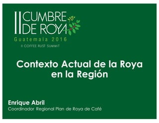 Contexto Actual de la Roya
en la Región
Enrique Abril
Coordinador Regional Plan de Roya de Café
 