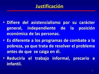 Difiere del asistencialismo por su carácter general, independiente de la posición económica de las personas.Es diferente a los programas de combate a la pobreza, ya que trata de resolver el problema antes de que  se caiga en él.Reduciría el trabajo informal, precario e infantil.11Justificación