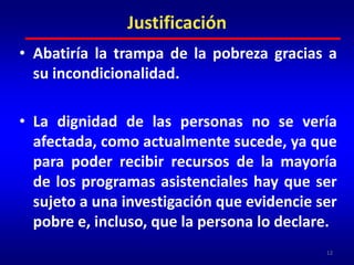 JustificaciónAbatiría la trampa de la pobreza gracias a su incondicionalidad. La dignidad de las personas no se vería afectada, como actualmente sucede, ya que para poder recibir recursos de la mayoría de los programas asistenciales hay que ser sujeto a una investigación que evidencie ser pobre e, incluso, que la persona lo declare.12