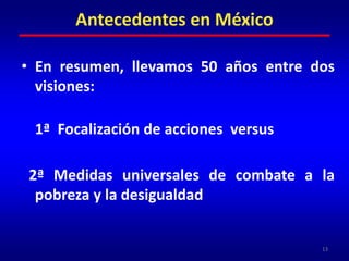 En resumen, llevamos 50 años entre dos visiones: 	1ª  Focalización de acciones  versus  2ª Medidas universales de combate a la pobreza y la desigualdad13Antecedentes en México