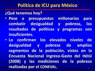 Política de ICU para México¿Qué tenemos hoy?Pese a presupuestos millonarios para combatir desigualdad y pobreza, los resultados de políticas y programas son insuficientes.Lo confirman los elevados niveles de desigualdad y pobreza de amplios segmentos de la población, vistos en la Encuesta Nacional Ingreso-Gasto del INEGI (2008) y las mediciones de la pobreza realizadas por el CONEVAL.14