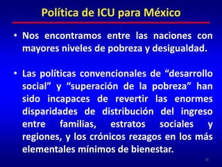 Nos encontramos entre las naciones con mayores niveles de pobreza y desigualdad.Las políticas convencionales de “desarrollo social” y “superación de la pobreza” han sido incapaces de revertir las enormes disparidades de distribución del ingreso entre familias, estratos sociales y regiones, y los crónicos rezagos en los más elementales mínimos de bienestar.16Política de ICU para México