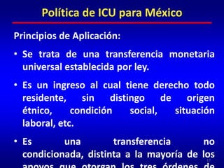 Principios de Aplicación:Se trata de una transferencia monetaria universal establecida por ley.Es un ingreso al cual tiene derecho todo residente, sin distingo de origen étnico, condición social, situación laboral, etc.Es una transferencia no condicionada, distinta a la mayoría de los apoyos que otorgan los tres órdenes de gobierno.17Política de ICU para México