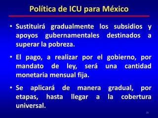 Sustituirá gradualmente los subsidios y apoyos gubernamentales destinados a superar la pobreza.El pago, a realizar por el gobierno, por mandato de ley, será una cantidad monetaria mensual fija.Se aplicará de manera gradual, por etapas, hasta llegar a la cobertura universal.18Política de ICU para México