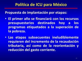 Propuesta de implantación por etapas:El primer año se financiará con los recursos presupuestarios destinados hoy a los programas etiquetados a la superación de la pobreza.Las etapas subsecuentes ineludiblemente requieren del incremento de la recaudación tributaria, así como de la reorientación y reducción del gasto corriente.19Política de ICU para México