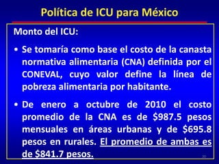 Monto del ICU:Se tomaría como base el costo de la canasta normativa alimentaria (CNA) definida por el CONEVAL, cuyo valor define la línea de pobreza alimentaria por habitante.