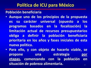 Aplicar el ingreso ciudadano bajo el principio de universalidad desde el primer año equivaldría a otorgar 841.7 pesos mensuales a los 112.3 millones de habitantes, lo que arroja un presupuesto anual de 1,134 billones de pesos. Es decir, el costo de la aplicación universal del ICU desde el primer año representaría una tercera parte del presupuesto total del sector público federal (3.176 billones de pesos en 2010).21Política de ICU para México