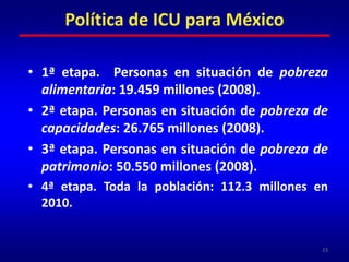 Población beneficiariaAunque uno de los principios de la propuesta  es su carácter universal (opuesto a los programas basados en la focalización) la limitación actual de recursos presupuestarios obliga a definir la población beneficiaria prioritaria en los años y fases iniciales de esta nueva política.Para ello, y con objeto de hacerlo viable, se propone una estrategia por etapas, comenzando con la población en situación de pobreza alimentaria.22Política de ICU para México