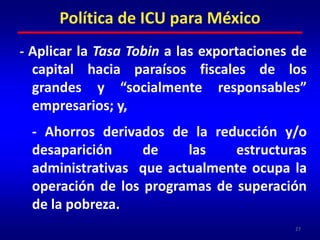 - Incremento de la recaudación tributaria, derivado de una reforma fiscal progresiva para que paguen más los que más tienen, y que reduzca y elimine totalmente la evasión y elusión de impuestos;	- Gravar las ganancias de capital -la forma más absurda de fomentar la desigualdad- como lo hace la mayoría de los países de la OCDE;26Política de ICU para México