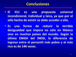 - Aplicar la Tasa Tobin a las exportaciones de capital hacia paraísos fiscales de los grandes y “socialmente responsables” empresarios; y,	- Ahorros derivados de la reducción y/o desaparición de las estructuras administrativas  que actualmente ocupa la operación de los programas de superación de la pobreza.27Política de ICU para México