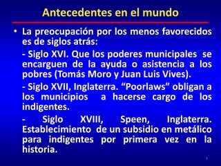Antecedentes en el mundoLa preocupación por los menos favorecidos  es de siglos atrás:	- Siglo XVI. Que los poderes municipales  se encarguen de la ayuda o asistencia a los pobres (Tomás Moro y Juan Luis Vives).	- Siglo XVII, Inglaterra. “Poorlaws” obligan a los municipios  a hacerse cargo de los indigentes.	- Siglo XVIII, Speen, Inglaterra. Establecimiento  de un subsidio en metálico para indigentes por primera vez en la historia.3