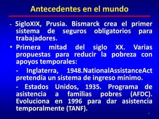 - SigloXIX, Prusia. Bismarck crea el primer sistema de seguros obligatorios para trabajadores.Primera mitad del siglo XX. Varias propuestas para reducir la pobreza con apoyos temporales: 	- Inglaterra, 1948.NationalAssistanceAct pretendía un sistema de ingreso mínimo. 	- Estados Unidos, 1935. Programa de asistencia a familias pobres (AFDC). Evoluciona en 1996 para dar asistencia temporalmente (TANF).4Antecedentes en el mundo