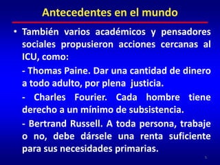 También varios académicos y pensadores sociales propusieron acciones cercanas al ICU, como:	- Thomas Paine. Dar una cantidad de dinero a todo adulto, por plena  justicia.	- Charles Fourier. Cada hombre tiene derecho a un mínimo de subsistencia.	- Bertrand Russell. A toda persona, trabaje o no, debe dársele una renta suficiente para sus necesidades primarias.5Antecedentes en el mundo