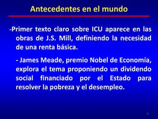 -Primer texto claro sobre ICU aparece en las obras de J.S. Mill, definiendo la necesidad de una renta básica.	- James Meade, premio Nobel de Economía, explora el tema proponiendo un dividendo social financiado por el Estado para resolver la pobreza y el desempleo.6Antecedentes en el mundo