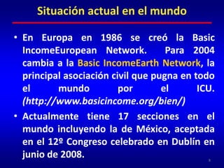 Situación actual en el mundoEn Europa en 1986 se creó la Basic IncomeEuropean Network.  Para 2004 cambia a la Basic IncomeEarth Network, la principal asociación civil que pugna en todo el mundo por el ICU. (http://www.basicincome.org/bien/)Actualmente tiene 17 secciones en el mundo incluyendo la de México, aceptada en el 12º Congreso celebrado en Dublín en junio de 2008. 8