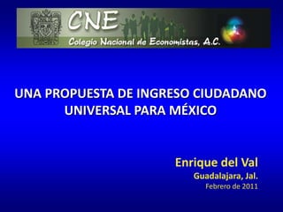 UNA PROPUESTA DE INGRESO CIUDADANO UNIVERSAL PARA MÉXICO Enrique del Val Guadalajara, Jal. Febrero de 2011 