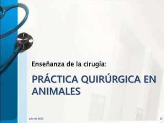 PRÁCTICA QUIRÚRGICA EN
ANIMALES
Enseñanza de la cirugía:
julio de 2015 12
 