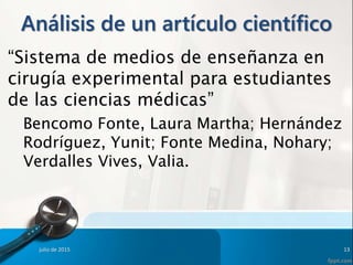 Análisis de un artículo científico
“Sistema de medios de enseñanza en
cirugía experimental para estudiantes
de las ciencias médicas”
Bencomo Fonte, Laura Martha; Hernández
Rodríguez, Yunit; Fonte Medina, Nohary;
Verdalles Vives, Valia.
julio de 2015 13
 