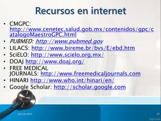 Recursos en internet
• CMGPC:
http://www.cenetec.salud.gob.mx/contenidos/gpc/c
atalogoMaestroGPC.html
• PUBMED: http://www.pubmed.gov
• LILACS: http://www.bireme.br/bvs/E/ebd.htm
• SciELO: http://www.scielo.org.mx/
• DOAJ http://www.doaj.org/
• FREE MEDICAL
JOURNALS: http://www.freemedicaljournals.com
• HINARI http://www.who.int/hinari/en/
• Google Scholar: http://scholar.google.com
julio de 2015 17
 