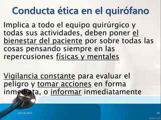 Conducta ética en el quirófano
Implica a todo el equipo quirúrgico y
todas sus actividades, deben poner el
bienestar del paciente por sobre todas las
cosas pensando siempre en las
repercusiones físicas y mentales
Vigilancia constante para evaluar el
peligro y tomar acciones en forma
inmediata, o informar inmediatamente
julio de 2015 20
 