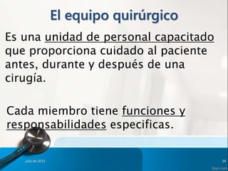 El equipo quirúrgico
Es una unidad de personal capacitado
que proporciona cuidado al paciente
antes, durante y después de una
cirugía.
Cada miembro tiene funciones y
responsabilidades especificas.
julio de 2015 24
 