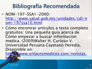 Bibliografía Recomendada
• NOM-197-SSA1-2000:
http://www.salud.gob.mx/unidades/cdi/n
om/197ssa10.html
• Cómo encontrar artículos a texto completo
gratuitos: Una pequeña guía acerca de
Cómo empezar a buscar informacion
medica. (2009)Walter H. Curioso V.
Universidad Peruana Cayetano Heredia.
Disponible en:
http://www.enlacesmedicos.com/revistas.
htm
julio de 2015 36
 