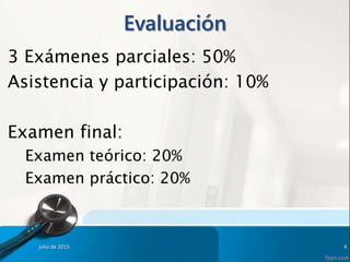 Evaluación
3 Exámenes parciales: 50%
Asistencia y participación: 10%
Examen final:
Examen teórico: 20%
Examen práctico: 20%
julio de 2015 4
 
