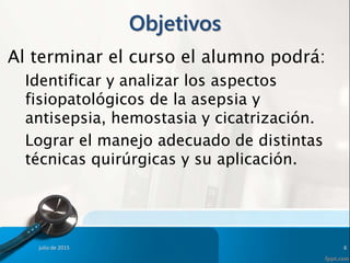 Objetivos
Al terminar el curso el alumno podrá:
Identificar y analizar los aspectos
fisiopatológicos de la asepsia y
antisepsia, hemostasia y cicatrización.
Lograr el manejo adecuado de distintas
técnicas quirúrgicas y su aplicación.
julio de 2015 6
 