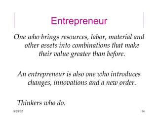 8/28/02 14
Entrepreneur
One who brings resources, labor, material and
other assets into combinations that make
their value greater than before.
An entrepreneur is also one who introduces
changes, innovations and a new order.
Thinkers who do.
 