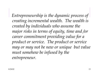 8/28/02 15
Entrepreneurship is the dynamic process of
creating incremental wealth. The wealth is
created by individuals who assume the
major risks in terms of equity, time and /or
career commitment providing value for a
product or service. The product or service
may or may not be new or unique but value
must somehow be infused by the
entrepreneur.
 