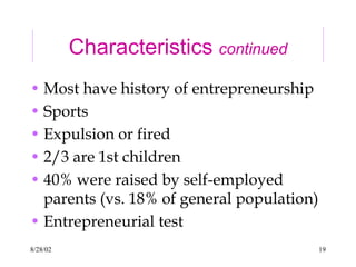 8/28/02 19
Characteristics continued
• Most have history of entrepreneurship
• Sports
• Expulsion or fired
• 2/3 are 1st children
• 40% were raised by self-employed
parents (vs. 18% of general population)
• Entrepreneurial test
 