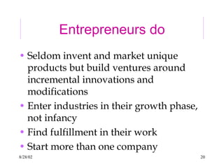 8/28/02 20
Entrepreneurs do
• Seldom invent and market unique
products but build ventures around
incremental innovations and
modifications
• Enter industries in their growth phase,
not infancy
• Find fulfillment in their work
• Start more than one company
 