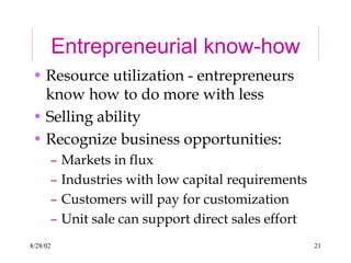 8/28/02 21
Entrepreneurial know-how
• Resource utilization - entrepreneurs
know how to do more with less
• Selling ability
• Recognize business opportunities:
– Markets in flux
– Industries with low capital requirements
– Customers will pay for customization
– Unit sale can support direct sales effort
 