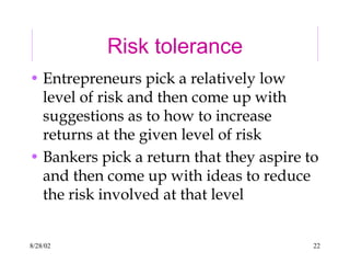 8/28/02 22
Risk tolerance
• Entrepreneurs pick a relatively low
level of risk and then come up with
suggestions as to how to increase
returns at the given level of risk
• Bankers pick a return that they aspire to
and then come up with ideas to reduce
the risk involved at that level
 