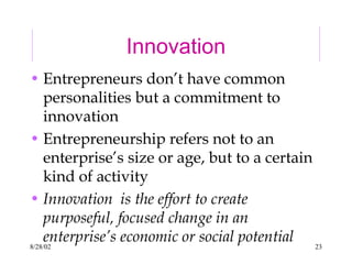8/28/02 23
Innovation
• Entrepreneurs don’t have common
personalities but a commitment to
innovation
• Entrepreneurship refers not to an
enterprise’s size or age, but to a certain
kind of activity
• Innovation is the effort to create
purposeful, focused change in an
enterprise’s economic or social potential
 