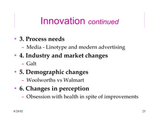 8/28/02 25
Innovation continued
• 3. Process needs
– Media - Linotype and modern advertising
• 4. Industry and market changes
– Galt
• 5. Demographic changes
– Woolworths vs Walmart
• 6. Changes in perception
– Obsession with health in spite of improvements
 