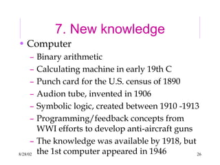 8/28/02 26
7. New knowledge
• Computer
– Binary arithmetic
– Calculating machine in early 19th C
– Punch card for the U.S. census of 1890
– Audion tube, invented in 1906
– Symbolic logic, created between 1910 -1913
– Programming/feedback concepts from
WWI efforts to develop anti-aircraft guns
– The knowledge was available by 1918, but
the 1st computer appeared in 1946
 