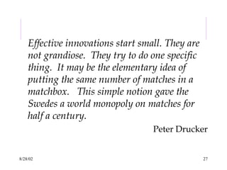 8/28/02 27
Effective innovations start small. They are
not grandiose. They try to do one specific
thing. It may be the elementary idea of
putting the same number of matches in a
matchbox. This simple notion gave the
Swedes a world monopoly on matches for
half a century.
Peter Drucker
 