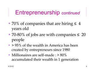 8/28/02 4
Entrepreneurship continued
• 70% of companies that are hiring ≤ 4
years old
• 70-80% of jobs are with companies ≤ 20
people
• > 95% of the wealth in America has been
created by entrepreneurs since 1980
• Millionaires are self-made : > 80%
accumulated their wealth in 1 generation
 
