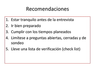 Recomendaciones
1. Estar tranquilo antes de la entrevista
2. Ir bien preparado
3. Cumplir con los tiempos planeados
4. Limítese a preguntas abiertas, cerradas y de
   sondeo
5. Lleve una lista de verificación (check list)
 