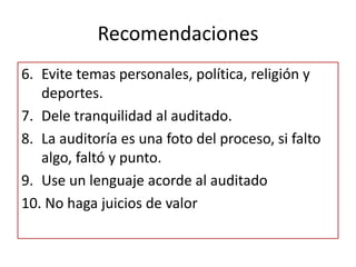 Recomendaciones
6. Evite temas personales, política, religión y
   deportes.
7. Dele tranquilidad al auditado.
8. La auditoría es una foto del proceso, si falto
   algo, faltó y punto.
9. Use un lenguaje acorde al auditado
10. No haga juicios de valor
 