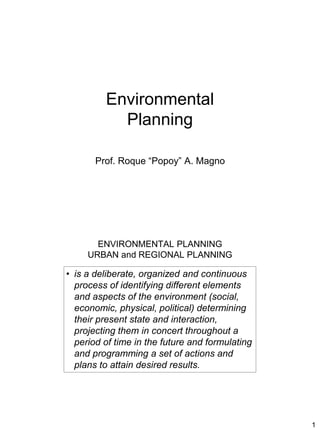 1
Environmental
Planning
Prof. Roque “Popoy” A. Magno
ENVIRONMENTAL PLANNING
URBAN and REGIONAL PLANNING
• is a deliberate, organized and continuous
process of identifying different elements
and aspects of the environment (social,
economic, physical, political) determining
their present state and interaction,
projecting them in concert throughout a
period of time in the future and formulating
and programming a set of actions and
plans to attain desired results.
 