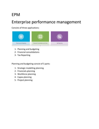 EPM
Enterprise performance management
Consists of three applications:
1- Planning and budgeting
2- Financial consolidations
3- Tax Reporting
Planning and budgeting consist of 5 parts:
1- Strategic modelling planning
2- Financials planning
3- Workforce planning
4- Capex planning
5- Project planning
 