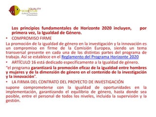 Los principios fundamentales de Horizonte 2020 incluyen, por
primera vez, la Igualdad de Género.
• COMPROMISO FIRME
La promoción de la igualdad de género en la investigación y la innovación es
un compromiso en firme de la Comisión Europea, siendo un tema
transversal presente en cada una de las distintas partes del programa de
trabajo. Así se establece en el Reglamento del Programa Horizonte 2020
• ARTÍCULO 16 está dedicado específicamente a la Igualdad de género.
“el programa garantizará la promoción eficaz de la igualdad entre hombres
y mujeres y de la dimensión de género en el contenido de la investigación
y la innovación”.
• LA FIRMA DEL CONTRATO DEL PROYECTO DE INVESTIGACIÓN
supone comprometerse con la igualdad de oportunidades en la
implementación, garantizando el equilibrio de género, hasta donde sea
posible, entre el personal de todos los niveles, incluida la supervisión y la
gestión.
 