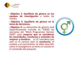 - Objetivo 1: Equilibrio de género en los
equipos de investigación a todos los
niveles.
- Objetivo 2: Equilibrio de género en la
toma de decisiones.
- Objetivo 3: La dimensión de género está
específicamente incluida en TODAS las
secciones del “Work Programme Horizon
2020”, para asegurar que se consideran
las necesidades, conductas y actitudes de
mujeres y hombres. La CE considera que
este es el camino para la excelencia, el
empleo y el crecimiento. Se debe describir
cómo el sexo/género se tiene en cuenta en
el contenido del proyecto.
 