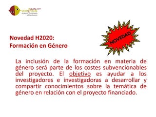 Novedad H2020:
Formación en Género
La inclusión de la formación en materia de
género será parte de los costes subvencionables
del proyecto. El objetivo es ayudar a los
investigadores e investigadoras a desarrollar y
compartir conocimientos sobre la temática de
género en relación con el proyecto financiado.
 