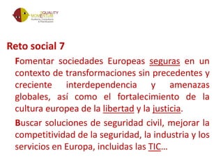 Reto social 7
Fomentar sociedades Europeas seguras en un
contexto de transformaciones sin precedentes y
creciente interdependencia y amenazas
globales, así como el fortalecimiento de la
cultura europea de la libertad y la justicia.
Buscar soluciones de seguridad civil, mejorar la
competitividad de la seguridad, la industria y los
servicios en Europa, incluidas las TIC…
 