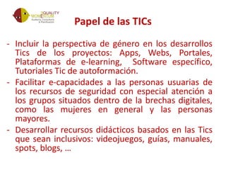Papel de las TICs
- Incluir la perspectiva de género en los desarrollos
Tics de los proyectos: Apps, Webs, Portales,
Plataformas de e-learning, Software específico,
Tutoriales Tic de autoformación.
- Facilitar e-capacidades a las personas usuarias de
los recursos de seguridad con especial atención a
los grupos situados dentro de la brechas digitales,
como las mujeres en general y las personas
mayores.
- Desarrollar recursos didácticos basados en las Tics
que sean inclusivos: videojuegos, guías, manuales,
spots, blogs, …
 