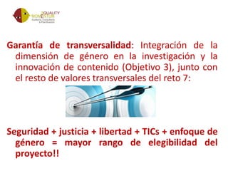 Garantía de transversalidad: Integración de la
dimensión de género en la investigación y la
innovación de contenido (Objetivo 3), junto con
el resto de valores transversales del reto 7:
Seguridad + justicia + libertad + TICs + enfoque de
género = mayor rango de elegibilidad del
proyecto!!
 